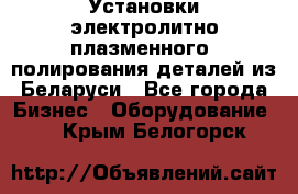 Установки электролитно-плазменного  полирования деталей из Беларуси - Все города Бизнес » Оборудование   . Крым,Белогорск